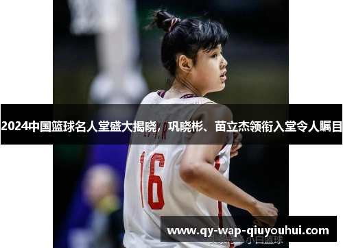 2024中国篮球名人堂盛大揭晓，巩晓彬、苗立杰领衔入堂令人瞩目