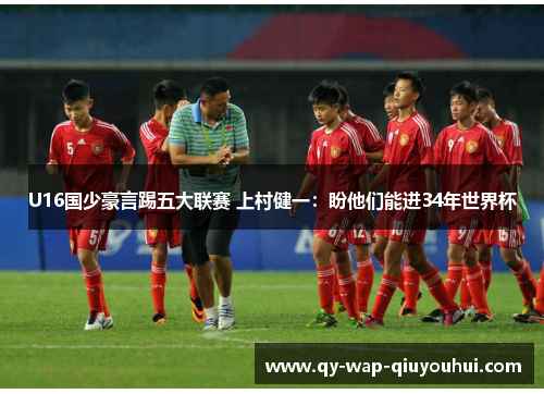 U16国少豪言踢五大联赛 上村健一:盼他们能进34年世界杯 U16国少豪言踢五大联赛 上村健一:盼他们能进34年世界杯