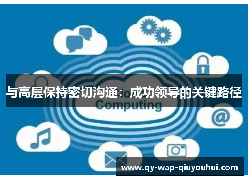 与高层保持密切沟通:成功领导的关键路径 与高层保持密切沟通:成功领导的关键路径