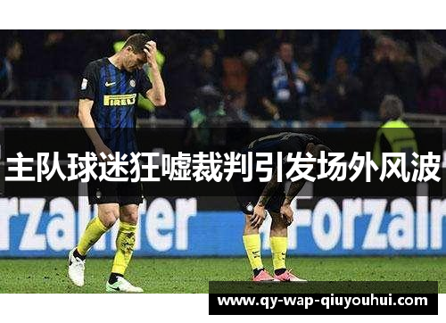 主队球迷狂嘘裁判引发场外风波 主队球迷狂嘘裁判引发场外风波