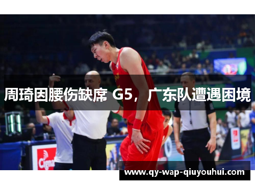 周琦因腰伤缺席 G5,广东队遭遇困境 周琦因腰伤缺席 G5,广东队遭遇困境