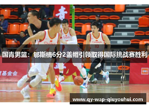 国青男篮：郇斯楠6分2盖帽引领取得国际挑战赛胜利