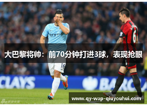 大巴黎将帅:前70分钟打进3球,表现抢眼 大巴黎将帅:前70分钟打进3球,表现抢眼