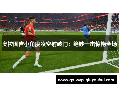 奥拉图吉小角度凌空射破门:绝妙一击惊艳全场 奥拉图吉小角度凌空射破门:绝妙一击惊艳全场
