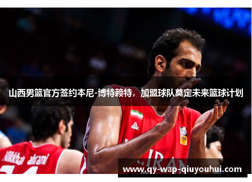 山西男篮官方签约本尼-博特赖特，加盟球队奠定未来篮球计划
