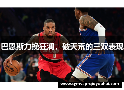 巴恩斯力挽狂澜,破天荒的三双表现 巴恩斯力挽狂澜,破天荒的三双表现