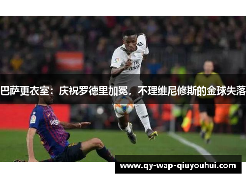 巴萨更衣室:庆祝罗德里加冕,不理维尼修斯的金球失落 巴萨更衣室:庆祝罗德里加冕,不理维尼修斯的金球失落