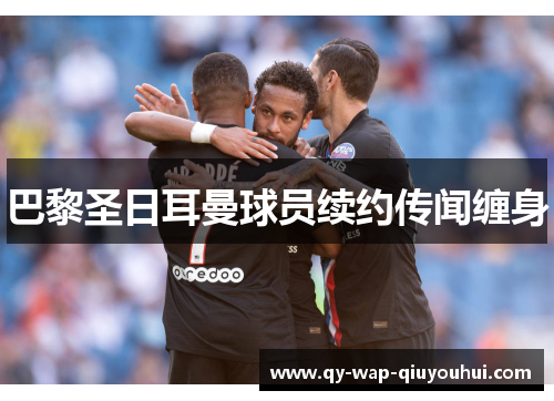 巴黎圣日耳曼球员续约传闻缠身 巴黎圣日耳曼球员续约传闻缠身