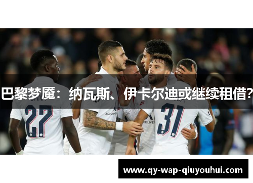 巴黎梦魇:纳瓦斯、伊卡尔迪或继续租借? 巴黎梦魇:纳瓦斯、伊卡尔迪或继续租借?